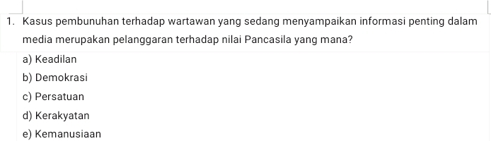 Kasus pembunuhan terhadap wartawan yang sedang menyampaikan informasi penting dalam
media merupakan pelanggaran terhadap nilai Pancasila yang mana?
a) Keadilan
b) Demokrasi
c) Persatuan
d) Kerakyatan
e) Kemanusiaan