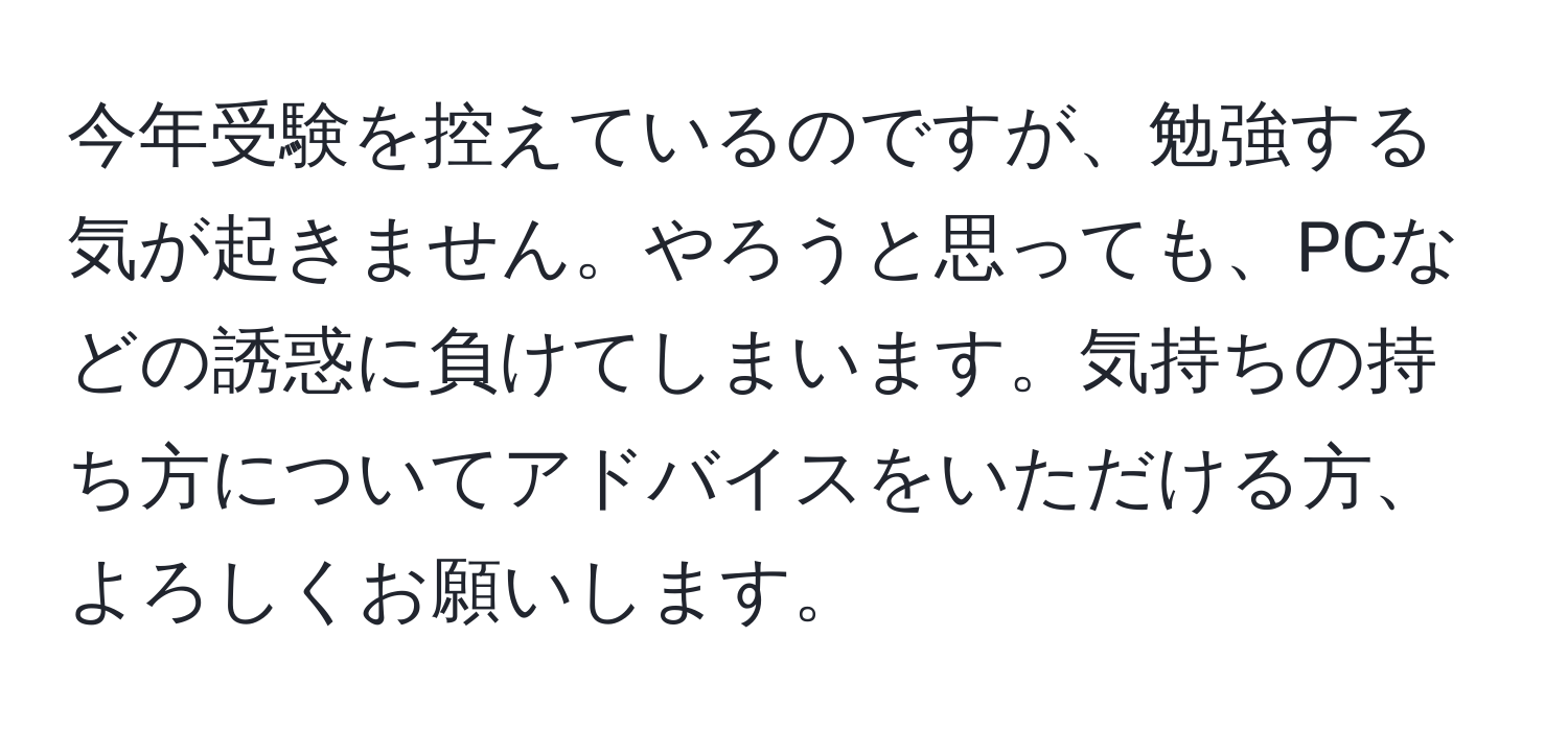 今年受験を控えているのですが、勉強する気が起きません。やろうと思っても、PCなどの誘惑に負けてしまいます。気持ちの持ち方についてアドバイスをいただける方、よろしくお願いします。