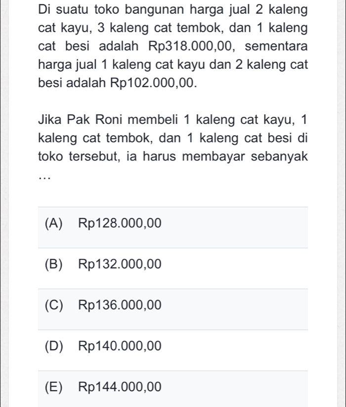 Di suatu toko bangunan harga jual 2 kaleng
cat kayu, 3 kaleng cat tembok, dan 1 kaleng
cat besi adalah Rp318.000,00, sementara
harga jual 1 kaleng cat kayu dan 2 kaleng cat
besi adalah Rp102.000,00.
Jika Pak Roni membeli 1 kaleng cat kayu, 1
kaleng cat tembok, dan 1 kaleng cat besi di
toko tersebut, ia harus membayar sebanyak
...
(A) Rp128.000,00
(B) Rp132.000,00
(C) Rp136.000,00
(D) ∈Rp140.000,00
(E) Rp144.000,00