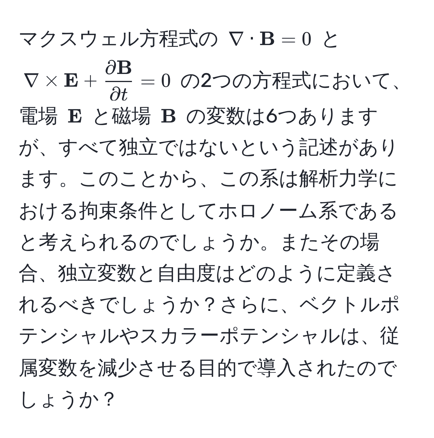 マクスウェル方程式の $ nabla · bfB = 0 $ と $ nabla * bfE + fracpartial bfBpartial t = 0 $ の2つの方程式において、電場 $bfE$ と磁場 $bfB$ の変数は6つありますが、すべて独立ではないという記述があります。このことから、この系は解析力学における拘束条件としてホロノーム系であると考えられるのでしょうか。またその場合、独立変数と自由度はどのように定義されるべきでしょうか？さらに、ベクトルポテンシャルやスカラーポテンシャルは、従属変数を減少させる目的で導入されたのでしょうか？