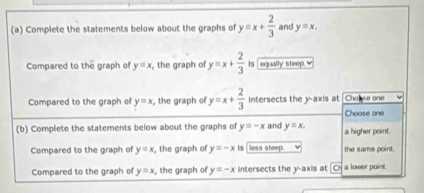 Complete the statements below about the graphs of y=x+ 2/3  and y=x. 
Compared to the graph of y=x , the graph of y=x+ 2/3  Is equally steep.
Compared to the graph of y=x , the graph of y=x+ 2/3  Intersects the y-axis at Chopse one
Choose one
(b) Complete the statements below about the graphs of y=-x and y=x.=x, a higher point.
Compared to the graph of y=x , the graph of y=-x is less steep. the same point.
Compared to the graph of y=x , the graph of y=-x intersects the y-axis at overline CI 1 a lower point.