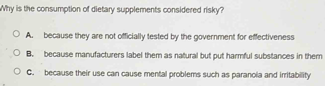 Why is the consumption of dietary supplements considered risky?
A. because they are not officially tested by the government for effectiveness
B. because manufacturers label them as natural but put harmful substances in them
C. because their use can cause mental problems such as paranoia and irritability