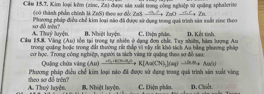 Kim loại kẽm (zinc, Žn) được sản xuất trong cổng nghiệp từ quặng sphalerite
(có thành phần chính là ZnS) theo sơ đồ: ZnSxrightarrow +O_2,t°ZnOxrightarrow +C,t°Zn. 
Phượng pháp điều chế kim loại nào đã được sử dụng trong quá trình sản xuất zinc theo
sơ đồ trên?
A. Thuỷ luyện. B. Nhiệt luyện. C. Điện phân. D. Kết tinh.
Câu 15.8. Vàng (Au) tồn tại trong tự nhiên ở dạng đơn chất. Tuy nhiên, hàm lượng Au
trong quặng hoặc trong đất thường rất thấp vì vậy rất khó tách Au bằng phương pháp
cơ học. Trong công nghiệp, người ta tách vàng từ quặng theo sơ đồ sau:
Quặng chứa vàng (Au) xrightarrow +O_2+KCN+H_2OK[Au(CN)_2](aq)xrightarrow +ZnduAu(s)
Phương pháp điều chế kim loại nào đã được sử dụng trong quá trình sản xuất vàng
theo sơ đồ trên?
A. Thuỷ luyện. B. Nhiệt luyện. C. Điện phân. D. Chiết.