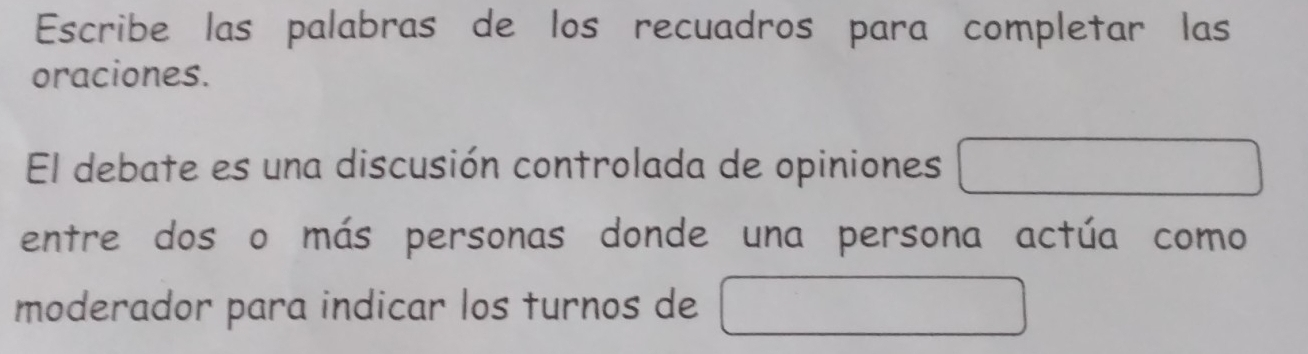 Escribe las palabras de los recuadros para completar las 
oraciones. 
El debate es una discusión controlada de opiniones 
entre dos o más personas donde una persona actúa como 
moderador para indicar los turnos de