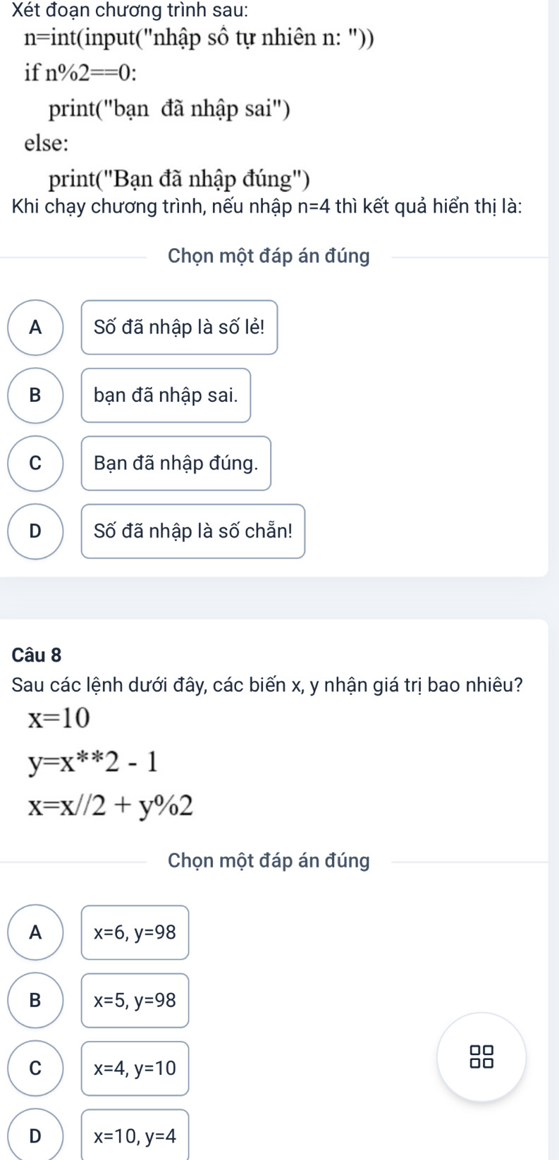 Xét đoạn chương trình sau:
n=int(input("nhập số tự nhiên n: "))
if n%2==0 :
print("bạn đã nhập sai")
else:
print("Bạn đã nhập đúng")
Khi chạy chương trình, nếu nhập n=4 thì kết quả hiển thị là:
Chọn một đáp án đúng
A Số đã nhập là số lẻ!
B bạn đã nhập sai.
C Bạn đã nhập đúng.
D Số đã nhập là số chẵn!
Câu 8
Sau các lệnh dưới đây, các biến x, y nhận giá trị bao nhiêu?
x=10
y=x^(**)2-1
x=x//2+y% 2
Chọn một đáp án đúng
A x=6, y=98
B x=5, y=98
□□
C x=4, y=10
□□
D x=10, y=4