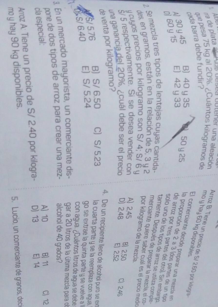 a de plata al za desea outener una aleación Arroz B: Tiene un precio de S/ 2.60 por kilogra
que pesa 75 kg al 20%. ¿Cuántos kilogramos de mo y hay 60 kg disponibles
cada barra debe fundir?
D 60 y 15 A) 30 y 45
B) 40 y 35
50 y 25
El comerciante decide preparar una mezcla en
E) 42 y 33
la proporción de 2 a 3 (dos partes de un tipo
de arroz por tres partes del ótro). Sin embargo,
solo uno de los típos de arroz se utiliza comple
2. Se mezcla tres tipos de lentejas cuyas cantida-
tamente. Después de preparar la mezcla, el co
des, en gramos, están en la relación de 5; 3 y 2
merciante quiere saber cuál es el precio medio
por kilogramo de la mezcla.
y cuyos precios por kilogramo son S/ 4; S/ 6 y
§/ 5 respectivamente. Si se desea vender con A) 2,45 B) 2,50
una ganancia del 20%, ¿cuál debe ser el precio D) 2,48 C) 2,46
E) 2,52
de venta por kilogramo?
4. De un recipiente lleno de alcohol puro se ext
B S/ 6.50 C S/ 5.23
A/S/ 5.76
la cuarta parte y se la reemplaza con agua,
DS/ 6.40 E S/ 5.24  go se extrae la quinta parte y se vuelve a l 
con agua. ¿Cuántos litros de agua se debe
3. En un mercado mayorista, un comerciante dis- gar a 20 litros de la última mezcla para ob
pone de dos tipos de arroz para crear una mez- alcohol de 40 grados?
cla especial:
A) 10 B) 11 C) 12
Arroz A: Tiene un precio de S/ 2.40 por kilogra- D) 13
E) 14
mo y hay 90 kg disponibles.
5. Lucio, un comerciante de granos, deci