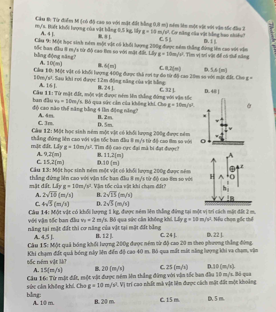 Từ điểm M (có độ cao so với mặt đất bằng 0,8 m) ném lên một vật với vận tốc đầu 2
m/s. Biết khối lượng của vật bằng 0,5 kg, lấy g=10m/s^2 F. Cơ năng của vật bằng bao nhiêu? E
A. 4 J.
B. 8 ]. C. 5 ]. D. 1 ].
Câu 9: Một học sinh ném một vật có khối lượng 200g được ném thắng đứng lên cao với vận
tốc ban đầu 8 m/s từ độ cao 8m so với mặt đất. Lấy g=10m/s^2. Tìm vị trí vật để có thế năng
bằng động năng?
A. 10(m) B. 6(m] C. 8,2(m) D. 5,6 (m)
Câu 10: Một vật có khối lượng 400g được thả rơi tự do từ độ cao 20m so với mặt đất. Cho g=
10m/s^2. Sau khi rơi được 12m động năng của vật bằng:
A. 16 J. B. 24 J. C. 32 ]. D. 48 J
Câu 11: Từ mặt đất, một vật được ném lên thắng đứng với vận tốc
ban đầu v_0=10m/s. Bỏ qua sức cản của không khí. Cho g=10m/s^2.
độ cao nào thế năng bằng 4 lần động năng?
A. 4m. B. 2m.
χ
C. 3m. D. 5m.
Câu 12: Một học sinh ném một vật có khối lượng 200g được ném
thẳng đứng lên cao với vận tốc ban đầu 8 m/s từ độ cao 8m so với
mặt đất. Lấy g=10m/s^2. Tìm độ cao cực đại mà bi đạt được?
A. 9,2(m) B. 11,2(m) A
C. 15,2(m) D.10 (m)
Câu 13: Một học sinh ném một vật có khối lượng 200g được ném
④ z
thẳng đứng lên cao với vận tốc ban đầu 8 m/s từ độ cao 8m so với H 0
mặt đất. Lấy g=10m/s^2 F. Vận tốc của vật khi chạm đất?
h
A. 2sqrt(10)(m/s) B. 2sqrt(15)(m/s)
B
C. 4sqrt(5)(m/s) D. 2sqrt(5)(m/s)
Câu 14: Một vật có khối lượng 1 kg, được ném lên thẳng đứng tại một vị trí cách mặt đất 2 m,
với vận tốc ban đầu v_0=2m/s, s. Bỏ qua sức cản không khí. Lấy g=10m/s^2. Nếu chọn gốc thế
năng tại mặt đất thì cơ năng của vật tại mặt đất bằng
A. 4,5 J. B. 12 J. C. 24 J. D. 22 J.
Câu 15: Một quả bóng khối lượng 200g được ném từ độ cao 20 m theo phương thẳng đứng.
Khi chạm đất quả bóng nảy lên đến độ cao 40 m. Bỏ qua mất mát năng lượng khi va chạm, vận
tốc ném vật là?
A. 15(m/s) B. 20 (m/s) C. 25 (m/s) D.10 (m/s).
Câu 16: Từ mặt đất, một vật được ném lên thẳng đứng với vận tốc ban đầu 10 m/s. Bỏ qua
sức cản không khí. Cho g=10m/s^2 F. Vị trí cao nhất mà vật lên được cách mặt đất một khoảng
bằng:
A. 10 m. B. 20 m. C. 15 m. D. 5 m.
