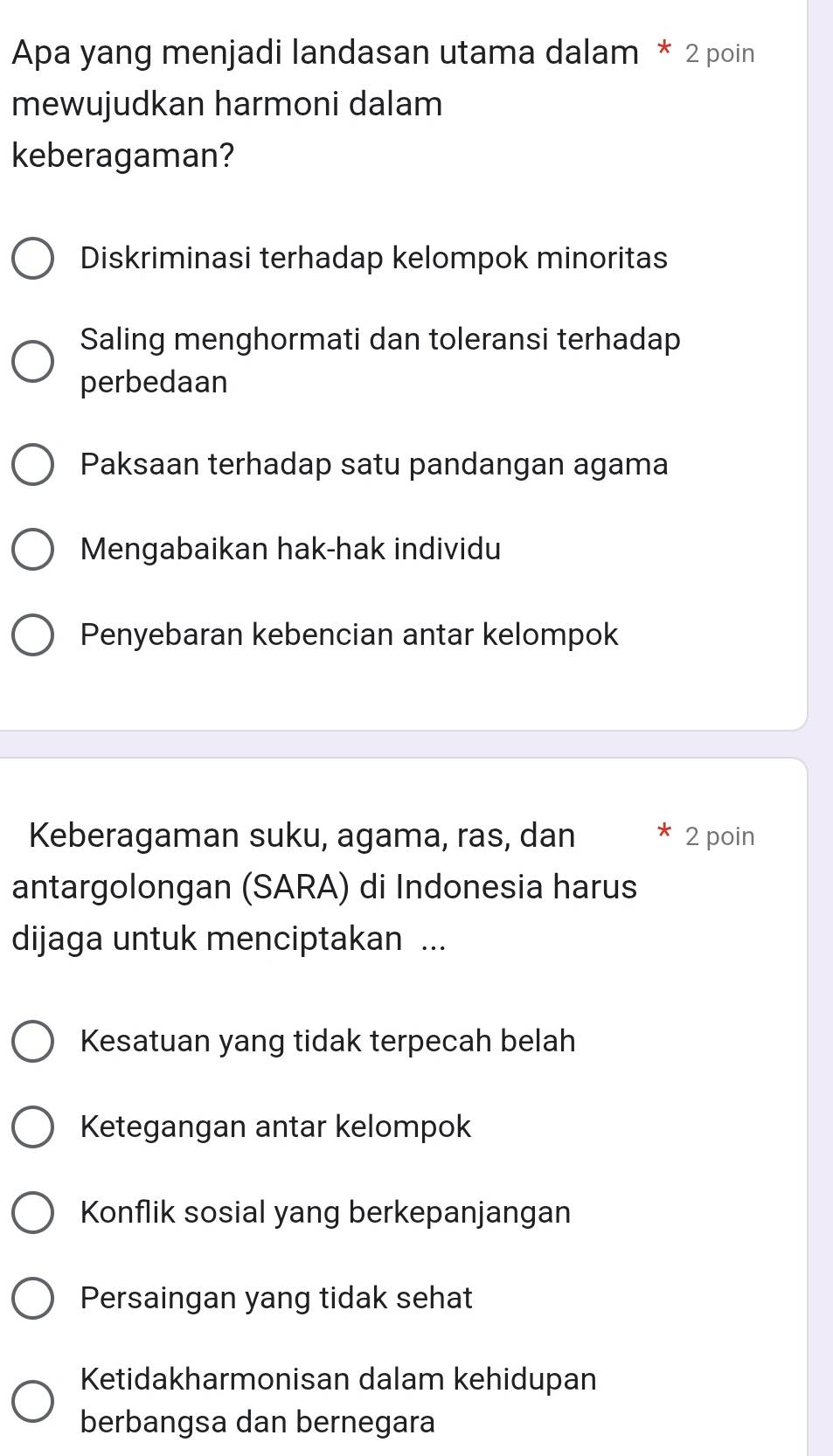 Apa yang menjadi landasan utama dalam * 2 poin
mewujudkan harmoni dalam
keberagaman?
Diskriminasi terhadap kelompok minoritas
Saling menghormati dan toleransi terhadap
perbedaan
Paksaan terhadap satu pandangan agama
Mengabaikan hak-hak individu
Penyebaran kebencian antar kelompok
Keberagaman suku, agama, ras, dan 2 poin
antargolongan (SARA) di Indonesia harus
dijaga untuk menciptakan ...
Kesatuan yang tidak terpecah belah
Ketegangan antar kelompok
Konflik sosial yang berkepanjangan
Persaingan yang tidak sehat
Ketidakharmonisan dalam kehidupan
berbangsa dan bernegara