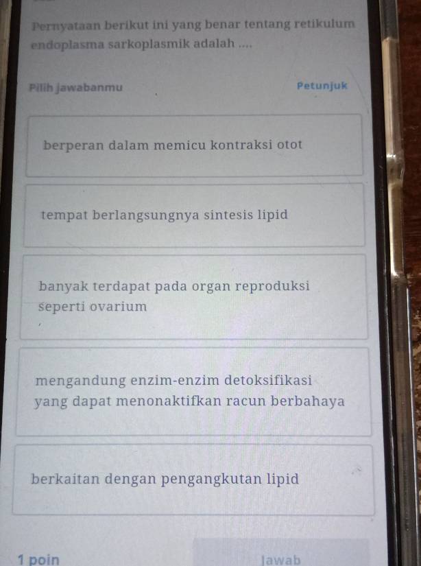 Pernyataan berikut ini yang benar tentang retikulum
endoplasma sarkoplasmik adalah ....
Pilih jawabanmu Petunjuk
berperan dalam memicu kontraksi otot
tempat berlangsungnya sintesis lipid
banyak terdapat pada organ reproduksi
śeperti ovarium
mengandung enzim-enzim detoksifikasi
yang dapat menonaktifkan racun berbahaya
berkaitan dengan pengangkutan lipid
1 poin Jawab