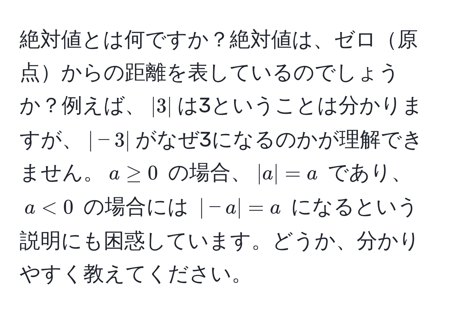 絶対値とは何ですか？絶対値は、ゼロ原点からの距離を表しているのでしょうか？例えば、$|3|$は3ということは分かりますが、$|-3|$がなぜ3になるのかが理解できません。$a ≥ 0$ の場合、$|a| = a$ であり、$a < 0$ の場合には $|-a| = a$ になるという説明にも困惑しています。どうか、分かりやすく教えてください。