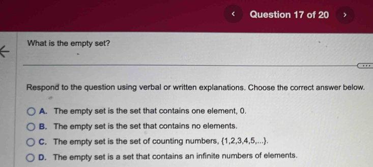 < Question 17 of 20
What is the empty set?
Respond to the question using verbal or written explanations. Choose the correct answer below.
 A. The empty set is the set that contains one element, 0.
B. The empty set is the set that contains no elements.
C. The empty set is the set of counting numbers, 1,2,3,4,5,....
D. The empty set is a set that contains an infinite numbers of elements.