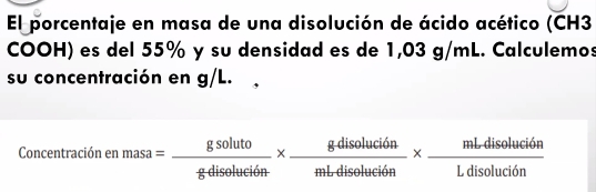 El porcentaje en masa de una disolución de ácido acético (CH3
COOH) es del 55% y su densidad es de 1,03 g/mL. Calculemos 
su concentración en g/L. 
Concentración en masa= gsoluto/gdiseluti6n *  gdisoluci6n/mLdisoluci6n *  mLdisoluci6n/Ldisoluci6n 