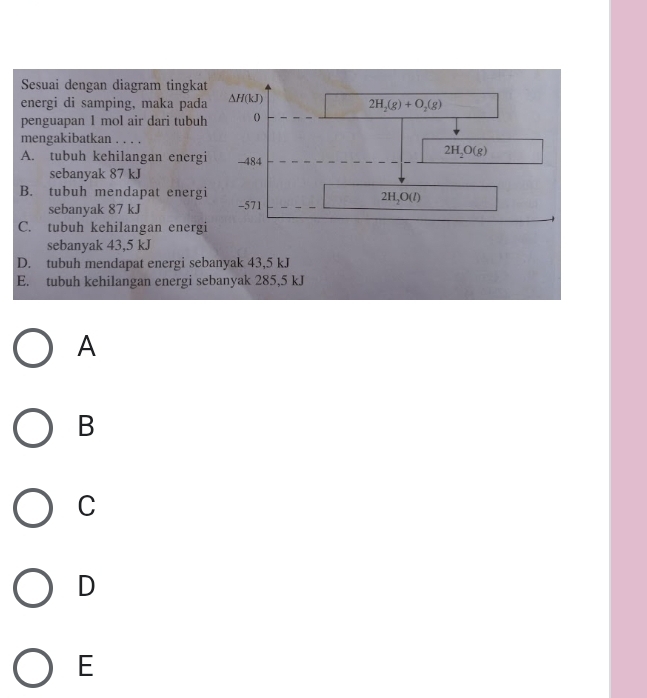 Sesuai dengan diagram tingkat
energi di samping, maka pada △ H(kJ)
2H_2(g)+O_2(g)
penguapan 1 mol air dari tubuh
mengakibatkan . . . .
2H_2O(g)
A. tubuh kehilangan energi - 484
sebanyak 87 kJ
B. tubuh mendapat energi
sebanyak 87 kJ -571
2H_2O(l)
C. tubuh kehilangan energi
sebanyak 43,5 kJ
D. tubuh mendapat energi sebanyak 43,5 kJ
E. tubuh kehilangan energi sebanyak 285,5 kJ
A
B
C
D
E