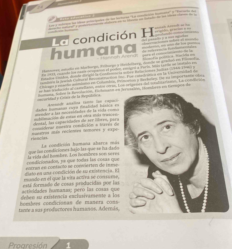 Humanidades
Rela educalivo 2
Lee y subraya las ídeas principales de las lecturas “La condición humana' y ''Escuela del
condición humana. derecho natural'' y posteríormente elabora en tu libreta un listado de las ideas claves de 1
annah Arendt se ha
La condición H erigido, gracías a su
del pasado y a sus agudas profundo conocimiento
observaciones sobre el mundo
humana moderno, en uno de los puntos
de referencia fundamentales
- Hannah Arendt para el conocimiento de la
filosofía política. Nacida en
Hannover, estudio en Marburgo, Friburgo y Heidelberg, donde se graduó en Filosofía.
En 1933, cuando los nazis ocuparon el poder, emigró a Paris. Más tarde se instalo en
Estados Unidos, donde dirigió la Conferencia sobre Relaciones Judías (1944-1946) y
también la Jewish Cultural Reconstruction Inc. Fue catedrática en la Universidad de
Chicago y enseño asimismo en Columbia, Princeton y Berkeley. De su importante obra
se han traducido al castellano, entre otras, Los orígenes del totalitarismo, La condición
humana, Sobre la Revolución, Eichmann en Jerusalén, Hombres en tiempos de
oscuridad y Crisis de la República.
Arenndt analiza tanto las capaci-
dades humanas cuya finalidad básica es
atender a las necesidades de la vida como
sublimación de estas en otra más trascen-
dental, las capacidades de ser libres, para
considerar nuestra condición a través de
nuestros más recientes temores y expe-
riencias.
La condición humana abarca más
que las condiciones bajo las que se ha dado
la vida del hombre. Los hombres son seres
condicionados, ya que todas las cosas que
entran en contacto se convierten de inme-
diato en una condición de su existencia. El
mundo en el que la vita activa se consume,
está formado de cosas producidas por las
actividades humanas; pero las cosas que
deben su existencia exclusivamente a los
hombres condicionan de manera cons-
tante a sus productores humanos. Además,
Proaresión 1