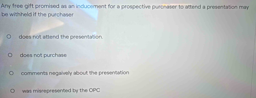 Any free gift promised as an inducement for a prospective purcnaser to attend a presentation may
be withheld if the purchaser
does not attend the presentation.
does not purchase
comments negaively about the presentation
was misrepresented by the OPC