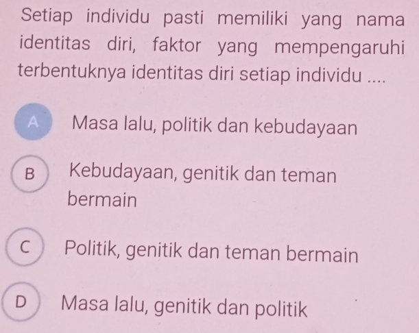 Setiap individu pasti memiliki yang nama
identitas diri, faktor yang mempengaruhi
terbentuknya identitas diri setiap individu ....
Masa lalu, politik dan kebudayaan
B Kebudayaan, genitik dan teman
bermain
C Politik, genitik dan teman bermain
D Masa lalu, genitik dan politik