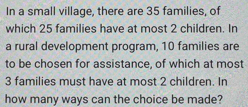 In a small village, there are 35 families, of 
which 25 families have at most 2 children. In 
a rural development program, 10 families are 
to be chosen for assistance, of which at most
3 families must have at most 2 children. In 
how many ways can the choice be made?