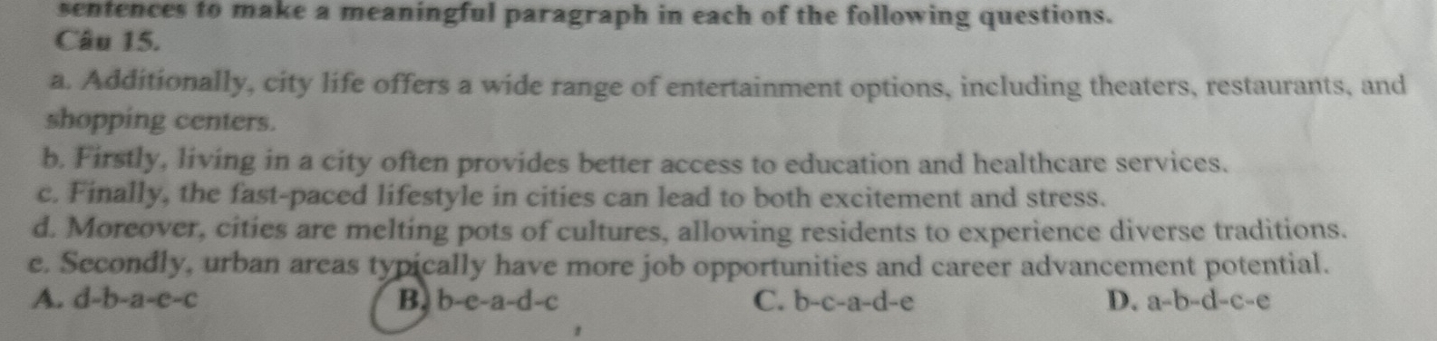 sentences to make a meaningful paragraph in each of the following questions.
Câu 15.
a. Additionally, city life offers a wide range of entertainment options, including theaters, restaurants, and
shopping centers.
b. Firstly, living in a city often provides better access to education and healthcare services.
c. Finally, the fast-paced lifestyle in cities can lead to both excitement and stress.
d. Moreover, cities are melting pots of cultures, allowing residents to experience diverse traditions.
e. Secondly, urban areas typically have more job opportunities and career advancement potential.
A. d-b-a-c-c B. b-e-a-d-c C. b-c-a-d-e
D. a-b-d-c-e