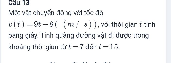 Một vật chuyển động với tốc độ
v(t)=9t+8((m/s)) , với thời gian t tính 
bằng giây. Tính quãng đường vật đi được trong 
khoảng thời gian từ t=7 đến t=15.