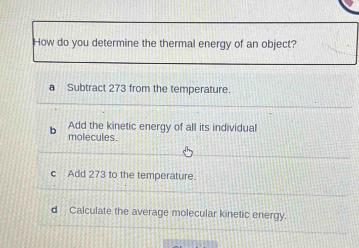 How do you determine the thermal energy of an object?
a Subtract 273 from the temperature.
Add the kinetic energy of all its individual
b molecules.
c Add 273 to the temperature.
d Calculate the average molecular kinetic energy.