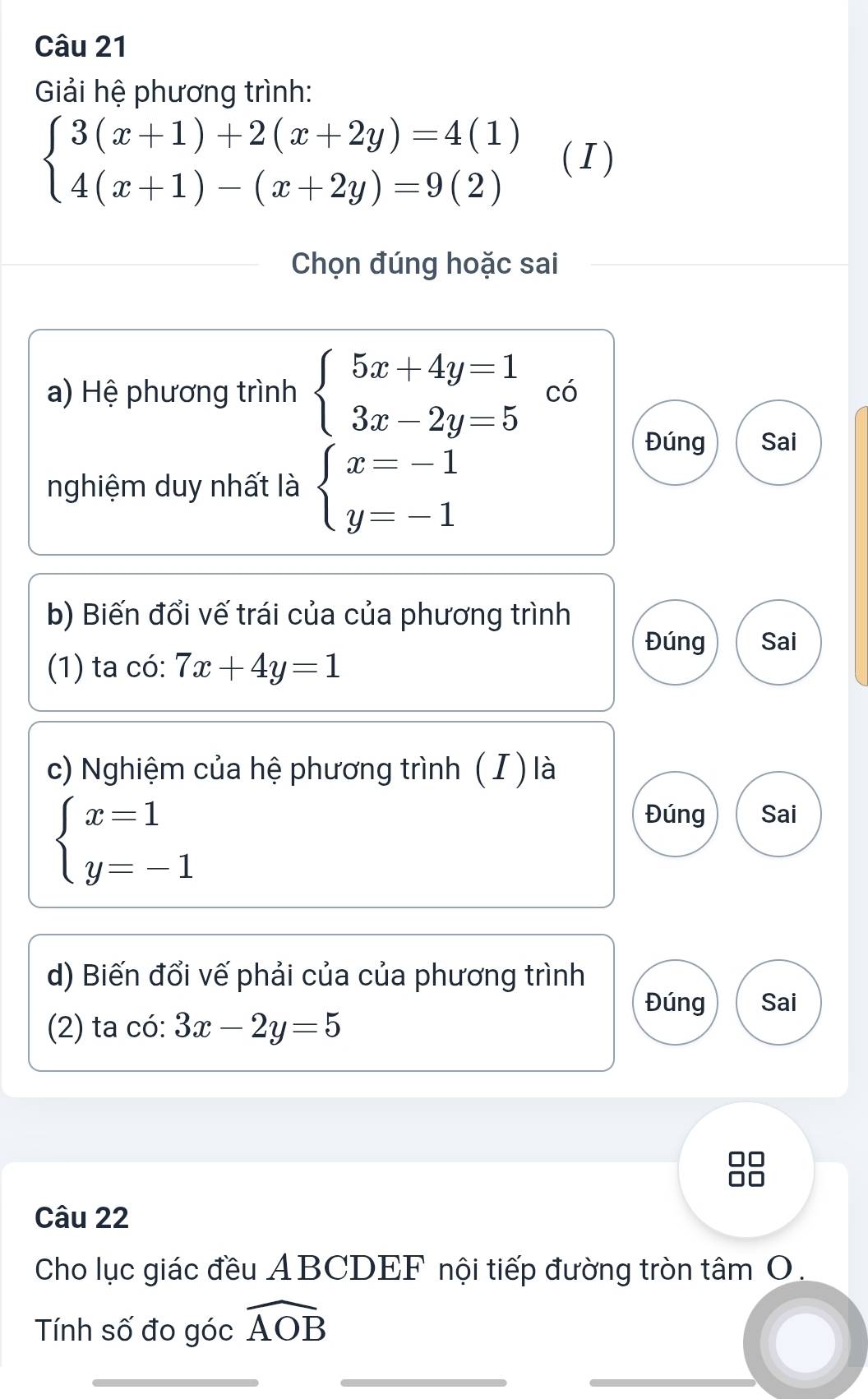 Giải hệ phương trình:
beginarrayl 3(x+1)+2(x+2y)=4(1) 4(x+1)-(x+2y)=9(2)endarray. (I) 
Chọn đúng hoặc sai 
a) Hệ phương trình beginarrayl 5x+4y=1 3x-2y=5endarray. có 
nghiệm duy nhất là beginarrayl x=-1 y=-1endarray.
Đúng Sai 
b) Biến đổi vế trái của của phương trình 
Đúng Sai 
(1) ta có: 7x+4y=1
c) Nghiệm của hệ phương trình ( I ) là
beginarrayl x=1 y=-1endarray.
Đúng Sai 
d) Biến đổi vế phải của của phương trình 
Đúng Sai 
(2) ta có: 3x-2y=5
Câu 22 
Cho lục giác đều ABCDEF nội tiếp đường tròn tâm O. 
Tính số đo góc widehat AOB
_ 
_ 
_