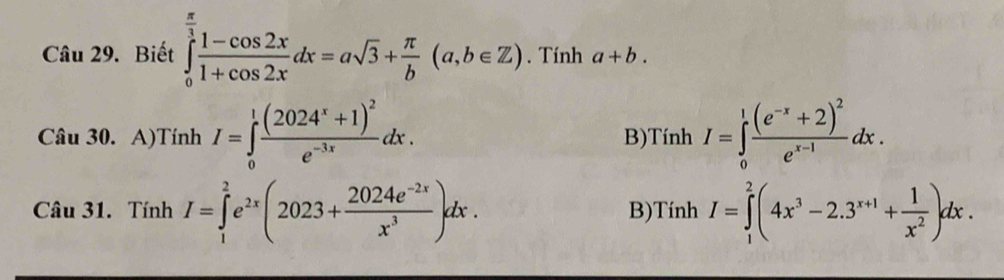 Biết ∈tlimits _0^((frac π)3) (1-cos 2x)/1+cos 2x dx=asqrt(3)+ π /b (a,b∈ Z). Tính a+b.
B)
Câu 30. A)Tính I=∈tlimits _0^(1frac (2024^x)+1)^2e^(-3x)dx. TinhI=∈tlimits _0^(1frac (e^-x)+2)^2e^(x-1)dx. I 
Câu 31. Tính I=∈tlimits _1^(2e^2x)(2023+ (2024e^(-2x))/x^3 )dx. B)Tính I=∈tlimits _1^(2(4x^3)-2.3^(x+1)+ 1/x^2 )dx.