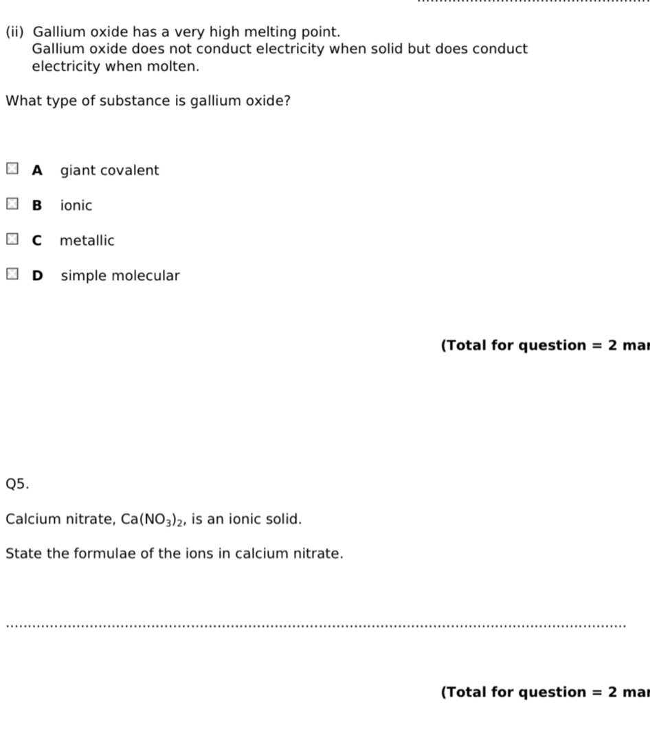 (ii) Gallium oxide has a very high melting point.
Gallium oxide does not conduct electricity when solid but does conduct
electricity when molten.
What type of substance is gallium oxide?
A giant covalent
B ionic
C metallic
D simple molecular
(Total for question =2 mar
Q5.
Calcium nitrate, Ca(NO_3)_2 , is an ionic solid.
State the formulae of the ions in calcium nitrate.
_
(Total for question =2 mar