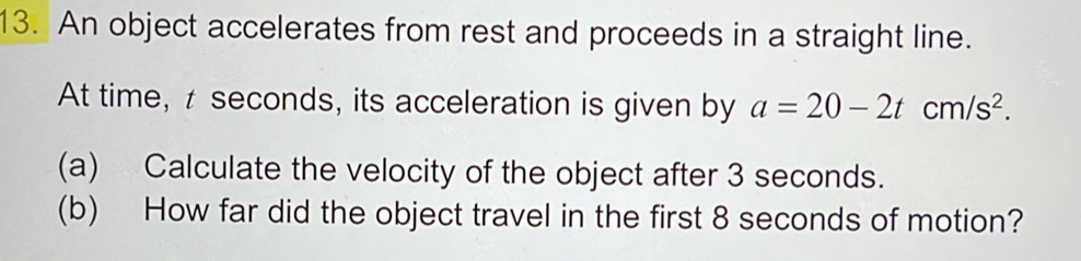 An object accelerates from rest and proceeds in a straight line. 
At time, t seconds, its acceleration is given by a=20-2tcm/s^2. 
(a) Calculate the velocity of the object after 3 seconds. 
(b) How far did the object travel in the first 8 seconds of motion?