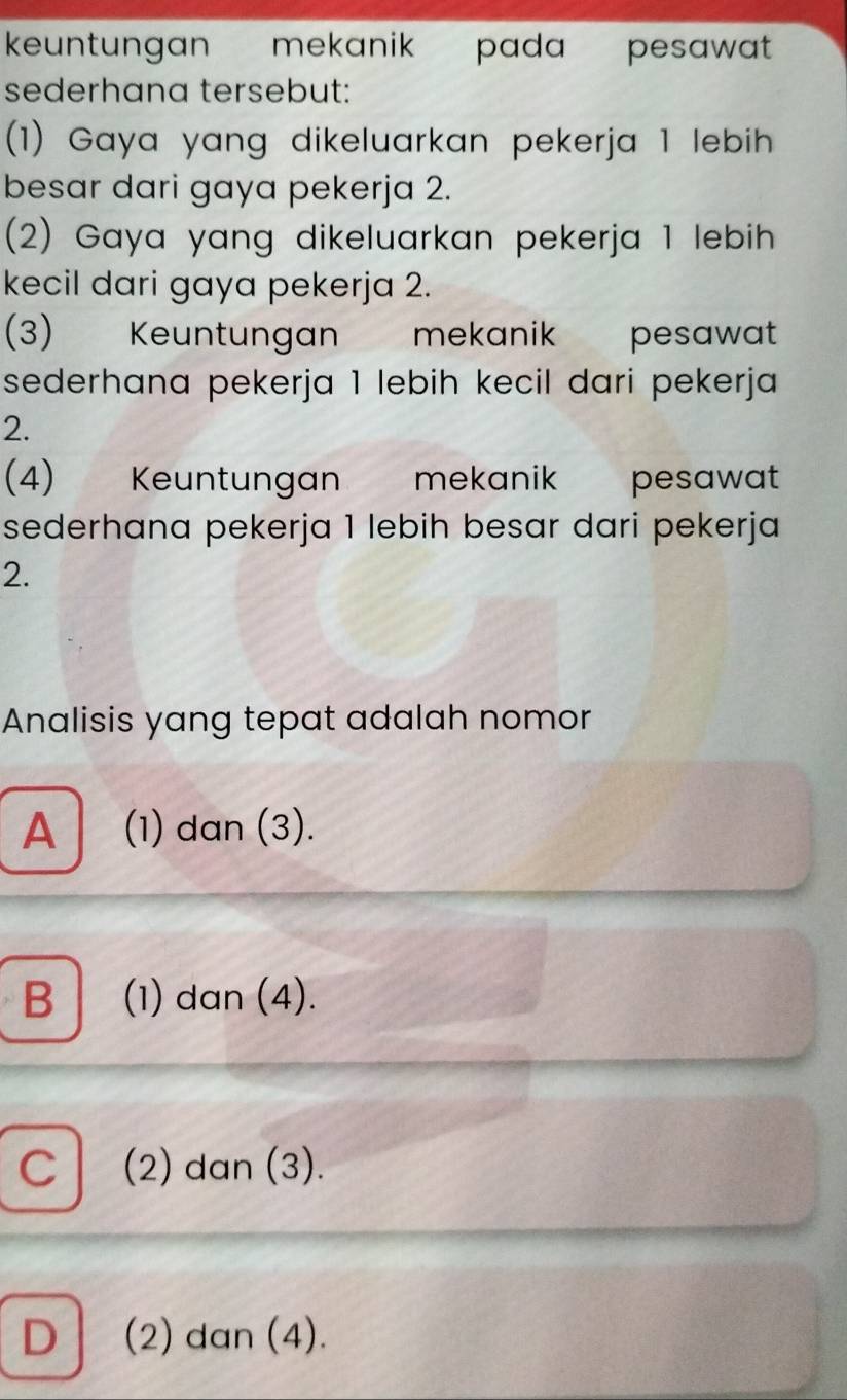 keuntungan mekanik pada pesawat 
sederhana tersebut:
(1) Gaya yang dikeluarkan pekerja 1 lebih
besar dari gaya pekerja 2.
(2) Gaya yang dikeluarkan pekerja 1 lebih
kecil dari gaya pekerja 2.
(3)€ Keuntungan mekanik pesawat
sederhana pekerja 1 lebih kecil dari pekerja
2.
(4) Keuntungan mekanik pesawat
sederhana pekerja 1 lebih besar dari pekerja
2.
Analisis yang tepat adalah nomor
A E (1) dan (3).
B (1) dan (4).
C (2) dan (3).
D │ (2) dan (4).