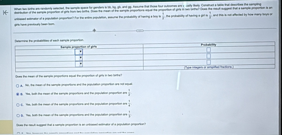 When two births are randomly selected, the sample space for genders is bb, bg, gb, and gg. Assume that those four outcomes are c;ually likely. Construct a table that describes the sampling
distribution of the sample proportion of girls from two births. Does the mean of the sample proportions equal the proportion of girls in two births? Does the result suggest that a sample proportion is an
unbiased estimator of a population proportion? For the entire population, assume the probability of having a boy is  1/2  , the probability of having a girl is  1/2  , and this is not affected by how many boys or
girls have previously been bor.
Does the mean of the sample proportions equal the proportion of girls in two births?
A. No, the mean of the sample proportions and the population proportion are not equal
B. Yes, both the mean of the sample proportions and the population proportion are  1/2 .
C. Yes, both the mean of the sample proportions and the population proportion are  1/4 .
D. Yes, both the mean of the sample proportions and the population proportion are  1/3 . 
Does the result suggest that a sample proportion is an unbiased estimator of a population proportion?