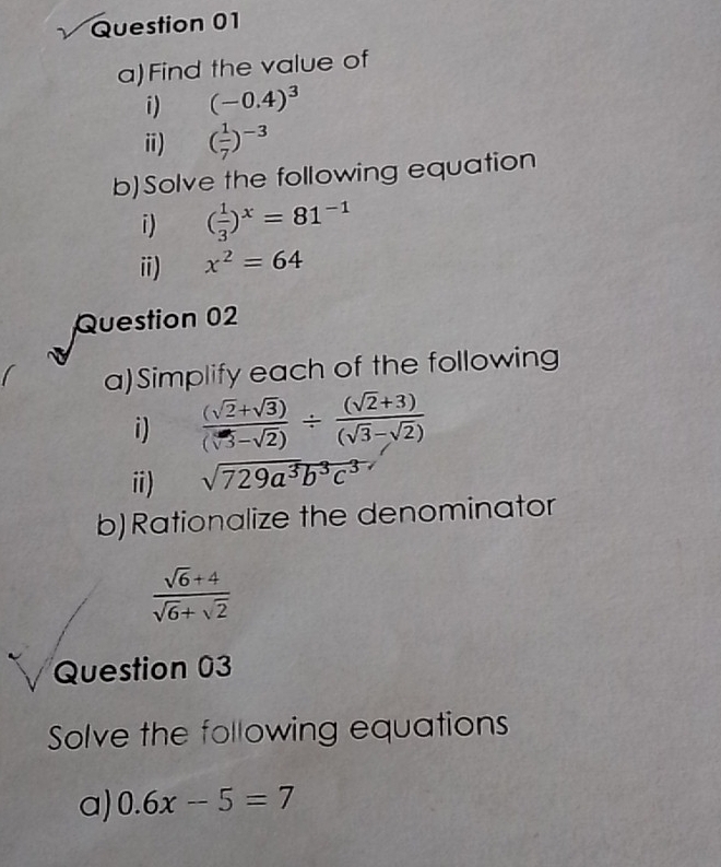 Find the value of 
i) (-0.4)^3
ⅱ) ( 1/7 )^-3
b)Solve the following equation 
i) ( 1/3 )^x=81^(-1)
i) x^2=64
Question 02 
a)Simplify each of the following 
i)  ((sqrt(2)+sqrt(3)))/(sqrt(3)-sqrt(2)) /  ((sqrt(2)+3))/(sqrt(3)-sqrt(2)) 
i) sqrt(729a^3b^3c^3)
b)Rationalize the denominator
 (sqrt(6)+4)/sqrt(6)+sqrt(2) 
Question 03 
Solve the following equations 
a) 0.6x-5=7