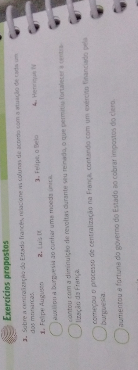 Exercícios propostos
3. Sobre a centralização do Estado francês, relacione as colunas de acordo com a atuação de cada um
dos monarcas.
1. Felipe Augusto 2. Luís IX 3. Felipe, o Belo 4. Henrique IV
auxiliou a burguesia ao cunhar uma moeda única.
contou com a diminuição de revoltas durante seu reinado, o que permitiu fortalecer a centra-
lização da França.
começou o processo de centralização na França, contando com um exército financiado pela
burguesia.
aumentou a fortuna do governo do Estado ao cobrar impostos do clero.