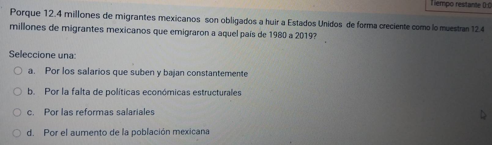 Tiempo restante 0:0
Porque 12.4 millones de migrantes mexicanos son obligados a huir a Estados Unidos de forma creciente como lo muestran 124
millones de migrantes mexicanos que emigraron a aquel país de 1980 a 2019?
Seleccione una:
a. Por los salarios que suben y bajan constantemente
b. Por la falta de políticas económicas estructurales
c. Por las reformas salariales
d. Por el aumento de la población mexicana