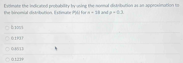 Estimate the indicated probability by using the normal distribution as an approximation to
the binomial distribution. Estimate P(6) for n=18 and p=0.3.
δ.1015
0.1937
0.8513
0.1239