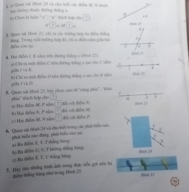 Quan sát Hình 20 và cho biết các điểm M, N thuộc 
a 
hay không thuộc đường thẳng σ,
M
Chọn kí hiệu “ ∈ ”, “ ε ” thích hợp cho ? 
N 
N ? a; M ? a. Hình 20
3. Quan sát Hình 21, chỉ ra các trường hợp ba điểm thẳng 
hàng. Trong mỗi trường hợp đó, chỉ ra điểm nằm giữa hai 
điểm còn lại. 
4. Hai điểm 1, K nằm trên đường thắng a (Hình 22). 
a) Chỉ ra một điểm C trên đường thắng a sao cho C nằm a 
giữa / và K. 
1 K 
b) Chỉ ra một điểm D trên đường thắng a sao cho K nằm Hình 22
giữa / và D. 
5. Quan sát Hình 23, hãy chọn cụm từ ''cùng phía”', ''khác 
d 
phía" thích hợp cho _?_: N P
M
a) Hai điểm M, P nằm ? đối với điểm N; Hình 23
b) Hai điểm N, P nằm ? đối với điểm M; 
c) Hai điểm M, N nằm ? đối với điểm P
6. Quan sát Hình 24 và cho biết trong các phát biểu sau, T
V
U
phát biểu nào đúng, phát biểu nào sai:
Y
a) Ba điểm X, Y, T thẳng hàng;
x
b) Ba điểm U, V, T không thắng hàng; 
Hình 24
c) Ba điểm X, Y, U thẳng hàng. 
7. Hãy tìm những hình ảnh trong thực tiến gợi nên ba 
điểm thẳng hàng như trong Hình 25. 
Hình 25
7