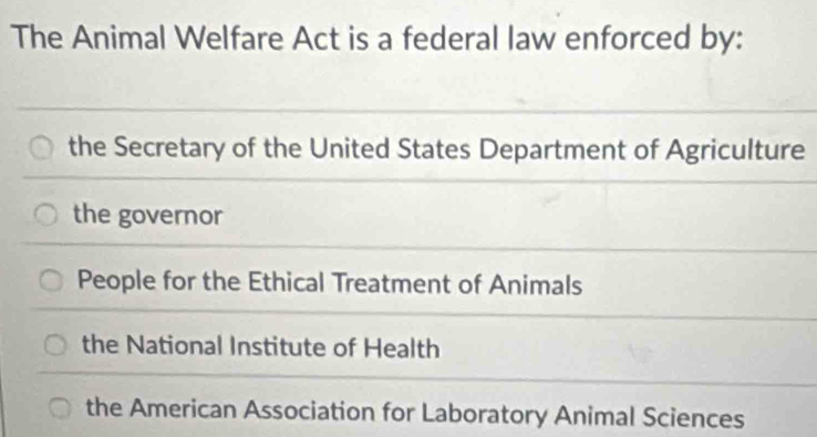 The Animal Welfare Act is a federal law enforced by:
the Secretary of the United States Department of Agriculture
the governor
People for the Ethical Treatment of Animals
the National Institute of Health
the American Association for Laboratory Animal Sciences