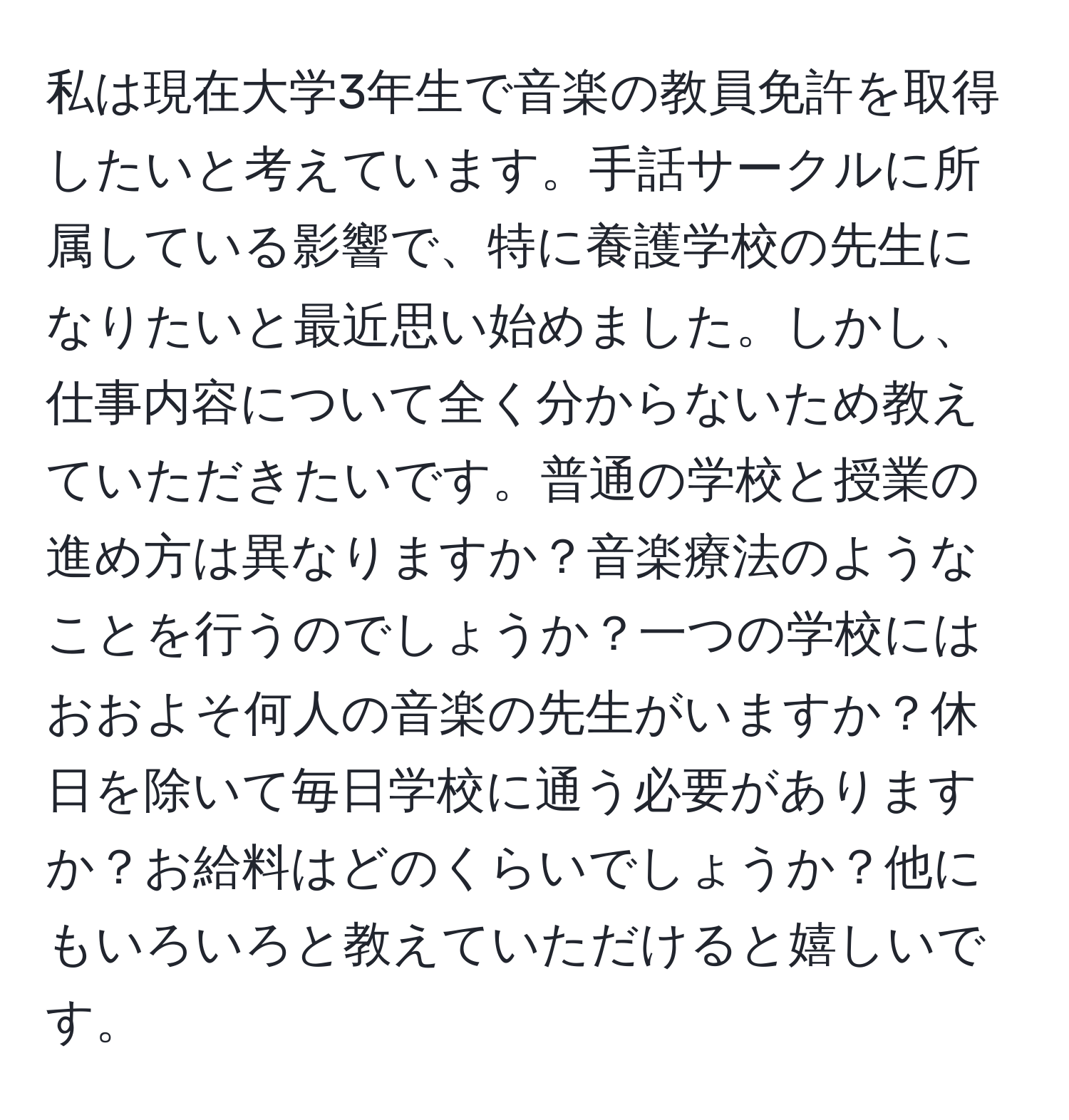 私は現在大学3年生で音楽の教員免許を取得したいと考えています。手話サークルに所属している影響で、特に養護学校の先生になりたいと最近思い始めました。しかし、仕事内容について全く分からないため教えていただきたいです。普通の学校と授業の進め方は異なりますか？音楽療法のようなことを行うのでしょうか？一つの学校にはおおよそ何人の音楽の先生がいますか？休日を除いて毎日学校に通う必要がありますか？お給料はどのくらいでしょうか？他にもいろいろと教えていただけると嬉しいです。