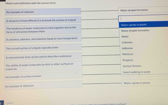 Match each defnition with the correct term.
An example of cohesion Water droplet formation
A measure of how difficult it is to break the surface of a liquid
The tendency of water molecules to stick together due to the Water uptake in plants
force of attraction between them Water droplet formation
A colorless, odorless, and tasteless liquid at room temperature Water
Cohesion
The curved surface of a liquid, typically water Adhesion
A characteristic that can be used to describe a substance Meniscus
Property
The ability of water molecules to stick to other surfaces or
materials Surface Tension
Insect walking on water
An example of surface tension
An example of adhesion Water uptake in plants
1 1 point s noured onto a surface