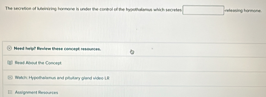 The secretion of luteinizing hormone is under the control of the hypothalamus which secretes □. -releasing hormone. 
Need help? Review these concept resources. 
Read About the Concept 
Watch: Hypothalamus and pituitary gland video LR 
Assignment Resources