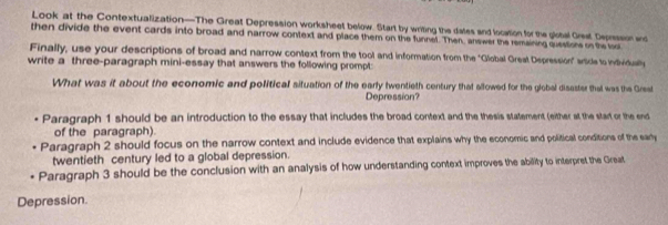 Look at the Contextualization—The Great Depression worksheet below. Start by writing the dales and location for the global Grest Depresson w
then divide the event cards into broad and narrow context and place them on the funnet. Then, answer the remsining question o the too
Finally, use your descriptions of broad and narrow context from the tool and information from the "Global Great Depression" side to individually
write a three-paragraph mini-essay that answers the following prompt:
What was it about the economic and political situation of the early twentieth century that allowed for the global disaster thal was the Great
Depression?
Paragraph 1 should be an introduction to the essay that includes the broad context and the thesis statement (either at the start or the end
of the paragraph).
Paragraph 2 should focus on the narrow context and include evidence that explains why the economic and political conditions of the eary
twentieth century led to a global depression.
Paragraph 3 should be the conclusion with an analysis of how understanding context improves the ability to interpret the Great
Depression.