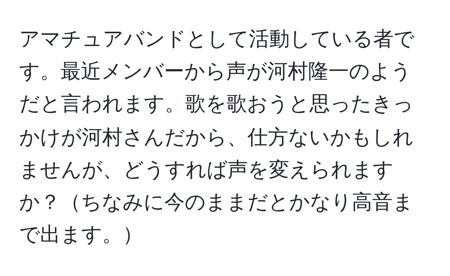 アマチュアバンドとして活動している者です。最近メンバーから声が河村隆一のようだと言われます。歌を歌おうと思ったきっかけが河村さんだから、仕方ないかもしれませんが、どうすれば声を変えられますか？ちなみに今のままだとかなり高音まで出ます。