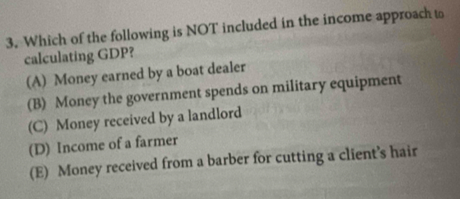 Which of the following is NOT included in the income approach to
calculating GDP?
(A) Money earned by a boat dealer
(B) Money the government spends on military equipment
(C) Money received by a landlord
(D) Income of a farmer
(E) Money received from a barber for cutting a client’s hair