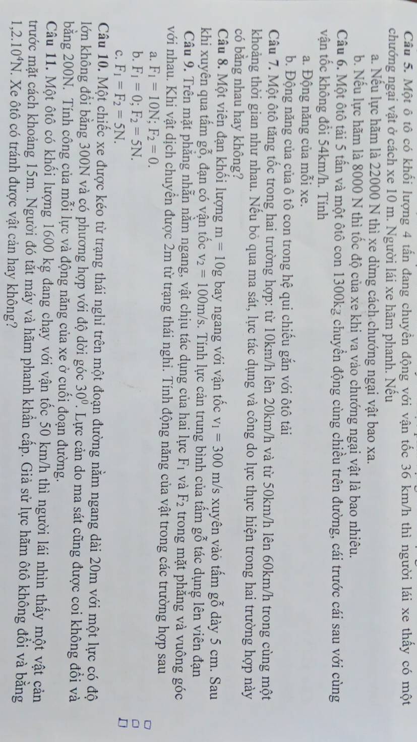 Một ô tô có khối lượng 4 tấn đang chuyền động với vận tốc 36 km/h thì người lái xe thấy có một
chướng ngại vật ở cách xe 10 m. Người lái xe hãm phanh. Nếu
a. Nếu lực hãm là 22000 N thì xe dừng cách chướng ngại vật bao xa.
b. Nếu lực hãm là 8000 N thì tốc độ của xe khi va vào chướng ngại vật là bao nhiêu.
Câu 6. Một ôtô tải 5 tấn và một ôtô con 1300kg chuyển động cùng chiều trên đường, cái trước cái sau với cùng
vận tốc không đồi 54km/h. Tính
a. Động năng của mỗi xe.
b. Động năng của của ô tô con trong hệ qui chiếu gắn với ôtô tải
Câu 7. Một ôtô tăng tốc trong hai trường hợp: từ 10km/h lên 20km/h và từ 50km/h lên 60km/h trong cùng một
khoảng thời gian như nhau. Nếu bỏ qua ma sát, lực tác dụng và công do lực thực hiện trong hai trường hợp này
có bằng nhau hay không?
Câu 8. Một viên đạn khôi lượng m=10g bay ngang với vận tốc v_1=300m/s xuyên vào tấm gỗ dày 5 cm. Sau
khi xuyên qua tấm gỗ, đạn có vận tốc v_2=100m/s. Tính lực cản trung bình của tấm gwidehat O tác dụng lên viên đạn
Câu 9. Trên mặt phăng nhẫn nằm ngang, vật chịu tác dụng của hai lực F_1 và F_2 trong mặt phăng và vuông góc
với nhau. Khi vật dịch chuyển được 2m từ trạng thái nghi. Tính động năng của vật trong các trường hợp sau
a. F_1=10N;F_2=0.
b. F_1=0;F_2=5N.
C. F_1=F_2=5N.
Câu 10. Một chiếc xe được kéo từ trạng thái nghi trên một đoạn đường nằm ngang dài 20m với một lực có độ
lớn không đổi bằng 300N và có phương hợp với độ dời góc 30° 7 Lực cản do ma sát cũng được coi không đổi và
bằng 200N. Tính công của mỗi lực và động năng của xe ở cuối đoạn đường.
Câu 11. Một ôtô có khối lượng 1600 kg đang chạy với vận tốc 50 km/h thì người lái nhìn thấy một vật cản
trước mặt cách khoảng 15m. Người đó tắt máy và hãm phanh khẩn cấp. Giả sử lực hãm ôtô không đổi và bằng
1,2.10^4N T. Xe ôtô có tránh được vật cản hay không?