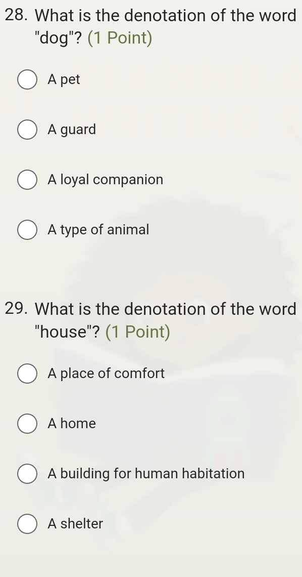 What is the denotation of the word
"dog"? (1 Point)
A pet
A guard
A loyal companion
A type of animal
29. What is the denotation of the word
"house"? (1 Point)
A place of comfort
A home
A building for human habitation
A shelter