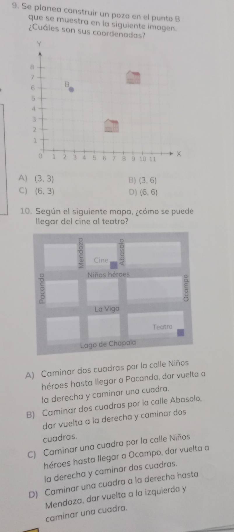 Se planea construir un pozo en el punto B
que se muestra en la siguiente imagen.
¿Cuáles son sus coordenadas?
A) (3,3) B) (3,6)
C) (6,3) D) (6,6)
10. Según el siguiente mapa, ¿cómo se puede
llegar del cine al teatro?

Cine
5
Niños héroes
La Viga
Teatro
Lago de Chapala
A) Caminar dos cuadras por la calle Niños
héroes hasta llegar a Pacanda, dar vuelta a
la derecha y caminar una cuadra.
B) Caminar dos cuadras por la calle Abasolo,
dar vuelta a la derecha y caminar dos
cuadras.
C) Caminar una cuadra por la calle Niños
héroes hasta llegar a Ocampo, dar vuelta a
la derecha y caminar dos cuadras.
D) Caminar una cuadra a la derecha hasta
Mendoza, dar vuelta a la izquierda y
caminar una cuadra.