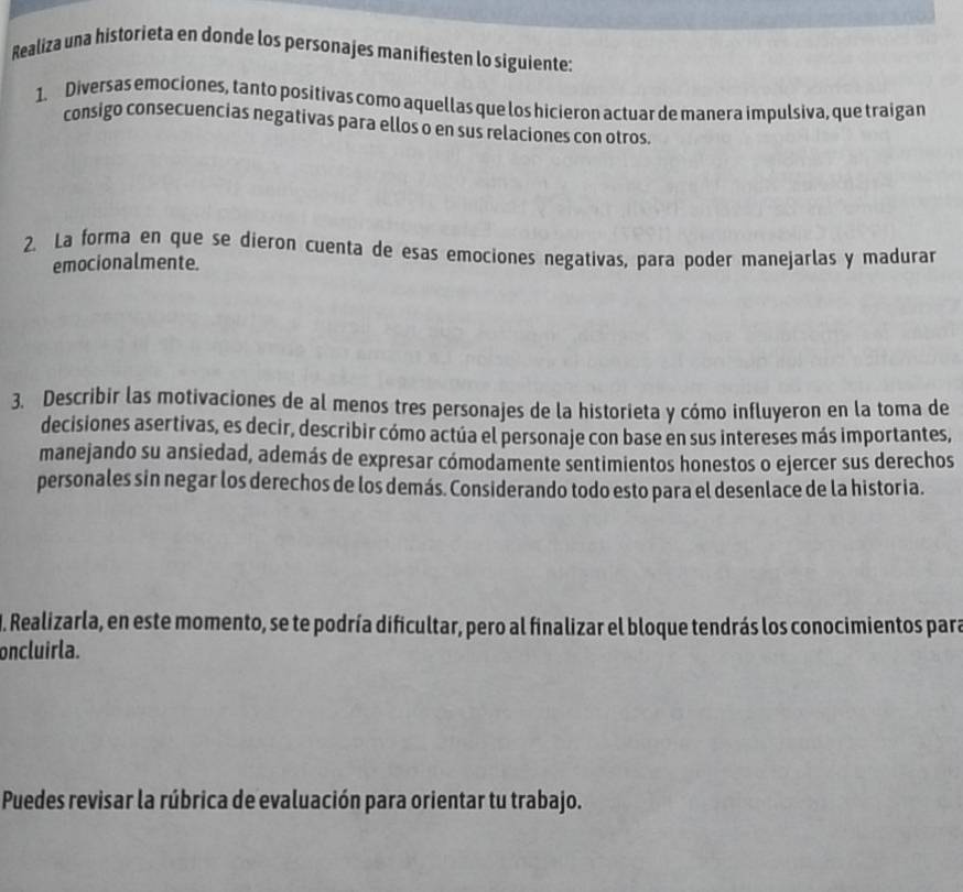 Realiza una historieta en donde los personajes manifiesten lo siguiente: 
1. Diversas emociones, tanto positivas como aquellas que los hicieron actuar de manera impulsiva, que traigan 
consigo consecuencias negativas para ellos o en sus relaciones con otros. 
2. La forma en que se dieron cuenta de esas emociones negativas, para poder manejarlas y madurar 
emocionalmente. 
3. Describir las motivaciones de al menos tres personajes de la historieta y cómo influyeron en la toma de 
decisiones asertivas, es decir, describir cómo actúa el personaje con base en sus intereses más importantes, 
manejando su ansiedad, además de expresar cómodamente sentimientos honestos o ejercer sus derechos 
personales sin negar los derechos de los demás. Considerando todo esto para el desenlace de la historia. 
I. Realizarla, en este momento, se te podría dificultar, pero al finalizar el bloque tendrás los conocimientos para 
oncluirla. 
Puedes revisar la rúbrica de evaluación para orientar tu trabajo.