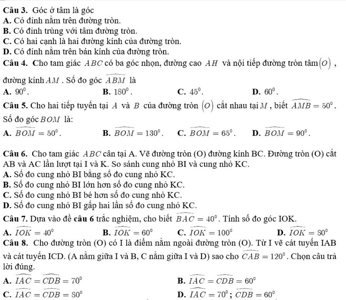 Góc ở tâm là góc
A. Có đỉnh nằm trên đường tròn.
B. Có đỉnh trùng với tâm đường tròn.
C. Có hai cạnh là hai đường kính của đường tròn.
D. Có đỉnh nằm trên bán kính của đường tròn.
Câu 4. Cho tam giác ABC có ba góc nhọn, đường cao AH và nội tiếp đường tròn tan (O),
đường kính AM . Số đo góc overline ABM là
A. 90^0. B. 180^0. C. 45°. D. 60^0.
Câu 5. Cho hai tiếp tuyến tại A và B của đường tròn (O) cắt nhau tại M , biết widehat AMB=50°.
Số đo góc BOM là:
A. widehat BOM=50°. B. widehat BOM=130°. C. widehat BOM=65°. D. widehat BOM=90°.
Câu 6. Cho tam giác ABC cân tại A. Vẽ đường tròn (O) đường kính BC. Đường tròn (O) cắt
AB và AC lần lượt tại I và K. So sánh cung nhỏ BI và cung nhỏ KC.
A. Số đo cung nhỏ BI bằng số đo cung nhỏ KC.
B. Số đo cung nhỏ BI lớn hơn số đo cung nhỏ KC.
C. Số đo cung nhỏ BI bé hơn số đo cung nhỏ KC.
D. Số đo cung nhỏ BI gấp hai lần số đo cung nhỏ KC.
Câu 7. Dựa vào đề câu 6 trắc nghiệm, cho biết widehat BAC=40°. Tính số đo góc IOK.
A. widehat IOK=40° B. widehat IOK=60° C. widehat IOK=100° D. widehat IOK=80°
Câu 8. Cho đường tròn (O) có I là điểm nằm ngoài đường tròn (O). Từ I vẽ cát tuyển IAB
và cát tuyến ICD. (A nằm giữa I và B, C nằm giữa I và D) sao cho widehat CAB=120°. Chọn câu trả
lời đúng.
A. widehat IAC=widehat CDB=70° B. widehat IAC=widehat CDB=60°
C. widehat IAC=widehat CDB=80° D. widehat IAC=70°;widehat CDB=60°