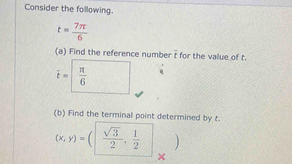 Consider the following.
t= 7π /6 
(a) Find the reference number overline t for the value of t.
overline t= π /6 
(b) Find the terminal point determined by t.
(x,y)=(| sqrt(3)/2 , 1/2 |
x