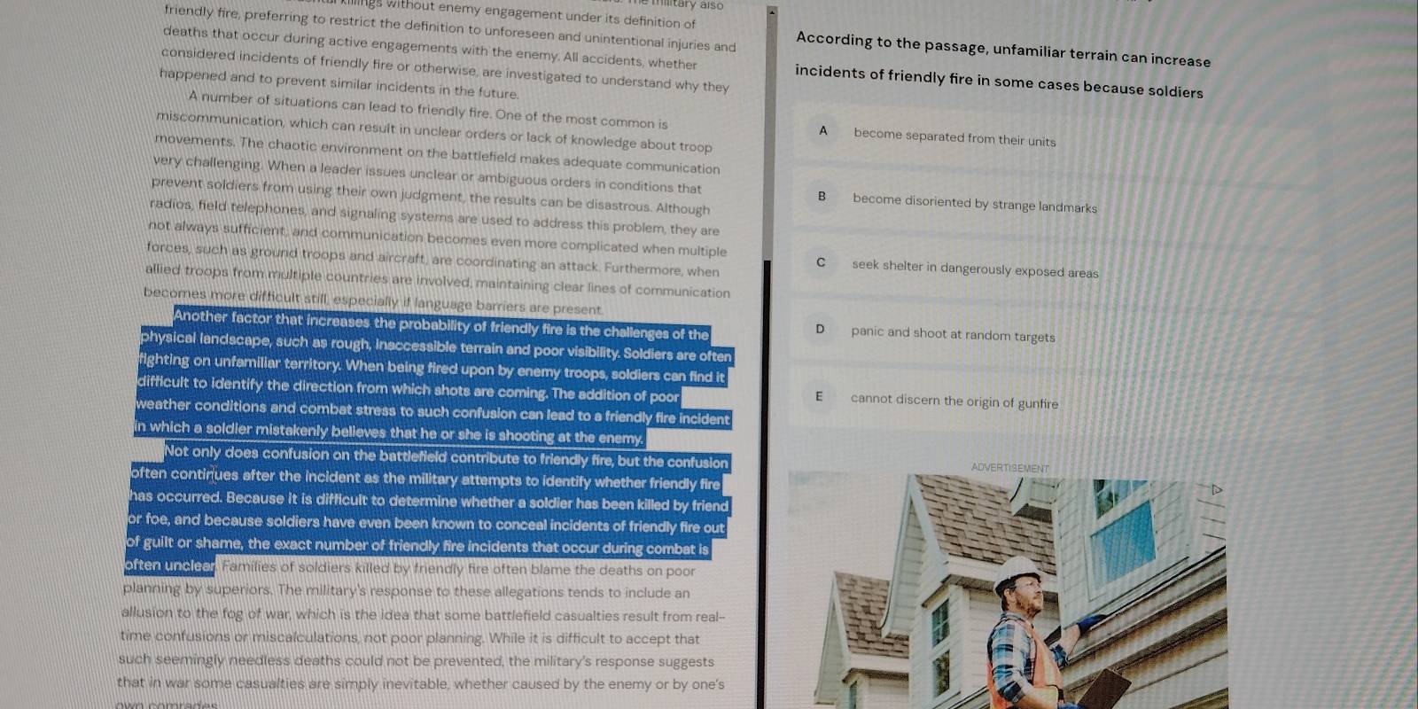 military also
ngs without enemy engagement under its definition of
friendly fire, preferring to restrict the definition to unforeseen and unintentional injuries and According to the passage, unfamiliar terrain can increase
deaths that occur during active engagements with the enemy. All accidents, whether incidents of friendly fire in some cases because soldiers
considered incidents of friendly fire or otherwise, are investigated to understand why they
happened and to prevent similar incidents in the future.
A number of situations can lead to friendly fire. One of the most common is A become separated from their units
miscommunication, which can result in unclear orders or lack of knowledge about troop
movements. The chaotic environment on the battlefield makes adequate communication
very challenging. When a leader issues unclear or ambiguous orders in conditions that B become disoriented by strange landmarks
prevent soldiers from using their own judgment, the results can be disastrous. Although
radios, field telephones, and signaling systems are used to address this problem, they are
not always sufficient, and communication becomes even more complicated when multiple C seek shelter in dangerously exposed areas
forces, such as ground troops and aircraft, are coordinating an attack. Furthermore, when
allied troops from multiple countries are involved, maintaining clear lines of communication
becomes more difficult still, especially if language barriers are present.
Another factor that increases the probability of friendly fire is the challenges of the
D panic and shoot at random targets
physical landscape, such as rough, inaccessible terrain and poor visibility. Soldiers are often
fighting on unfamiliar territory. When being fired upon by enemy troops, soldiers can find it
difficult to identify the direction from which shots are coming. The addition of poor E cannot discern the origin of gunfire
weather conditions and combat stress to such confusion can lead to a friendly fire incident
in which a soldier mistakenly believes that he or she is shooting at the enemy.
Not only does confusion on the battlefield contribute to friendly fire, but the confusion
often continues after the incident as the military attempts to identify whether friendly fire
has occurred. Because it is difficult to determine whether a soldier has been killed by friend
or foe, and because soldiers have even been known to conceal incidents of friendly fire out
of guilt or shame, the exact number of friendly fire incidents that occur during combat is
often uncleer. Families of soldiers killed by friendly fire often blame the deaths on poor
planning by superiors. The military's response to these allegations tends to include an
allusion to the fog of war, which is the idea that some battlefield casualties result from real--
time confusions or miscalculations, not poor planning. While it is difficult to accept that
such seemingly needless deaths could not be prevented, the military's response suggests
that in war some casualties are simply inevitable, whether caused by the enemy or by one's