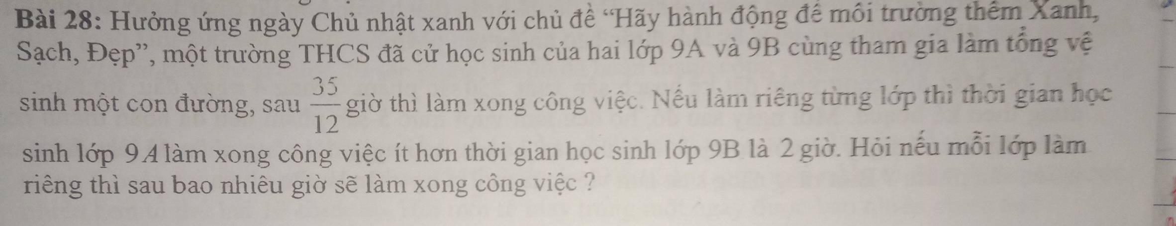 Hưởng ứng ngày Chủ nhật xanh với chủ đề ‘Hãy hành động để môi trường thêm Xanh, 
Sạch, Đẹp'', một trường THCS đã cử học sinh của hai lớp 9A và 9B cùng tham gia làm tổng vệ 
sinh một con đường, sau  35/12  giờ thì làm xong công việc. Nếu làm riêng từng lớp thì thời gian học 
sinh lớp 94 làm xong công việc ít hơn thời gian học sinh lớp 9B là 2 giờ. Hỏi nếu mỗi lớp làm 
riếng thì sau bao nhiêu giờ sẽ làm xong công việc ?